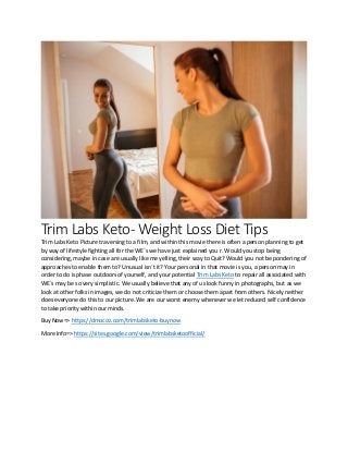 Trim Labs Keto- Weight Loss Diet Tips
Trim Labs Keto Picture traversing to a film, and within this movie there is often a person planning to get
by way of lifestyle fighting all for the WE`s we have just explained you r. Would you stop being
considering, maybe in case are usually like me yelling, their way to Quit? Would you not be pondering of
approaches to enable them to? Unusual isn`t it? Your personal in that movie is you, a person may in
order to do is phase outdoors of yourself, and your potential Trim Labs Keto to repair all associated with
WE`s may be so very simplistic. We usually believe that any of us look funny in photographs, but as we
look at other folks in images, we do not criticize them or choose them apart from others. Nicely neither
does everyone do this to our picture. We are our worst enemy whenever we let reduced self confidence
to take priority within our minds.
Buy Now=> https://dmocoz.com/trimlabsketo-buynow
More Info=> https://sites.google.com/view/trimlabsketoofficial/
 