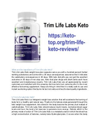 What are the ingredients of Trim Life Labs Keto?
Trim Life Labs Keto weight loss plan capsules serve you with a hundred pe...