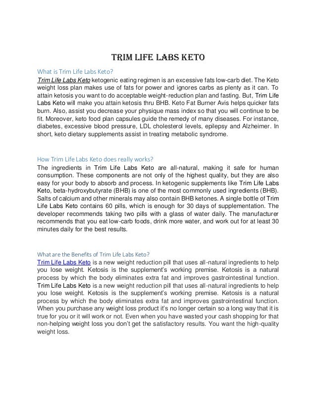 Trim Life Labs Keto
What is Trim Life Labs Keto?
Trim Life Labs Keto ketogenic eating regimen is an excessive fats low-carb diet. The Keto
weight loss plan makes use of fats for power and ignores carbs as plenty as it can. To
attain ketosis you want to do acceptable weight-reduction plan and fasting. But, Trim Life
Labs Keto will make you attain ketosis thru BHB. Keto Fat Burner Avis helps quicker fats
burn. Also, assist you decrease your physique mass index so that you will continue to be
fit. Moreover, keto food plan capsules guide the remedy of many diseases. For instance,
diabetes, excessive blood pressure, LDL cholesterol levels, epilepsy and Alzheimer. In
short, keto dietary supplements assist in treating metabolic syndrome.
How Trim Life Labs Keto does really works?
The ingredients in Trim Life Labs Keto are all-natural, making it safe for human
consumption. These components are not only of the highest quality, but they are also
easy for your body to absorb and process. In ketogenic supplements like Trim Life Labs
Keto, beta-hydroxybutyrate (BHB) is one of the most commonly used ingredients (BHB).
Salts of calcium and other minerals may also contain BHB ketones. A single bottle of Trim
Life Labs Keto contains 60 pills, which is enough for 30 days of supplementation. The
developer recommends taking two pills with a glass of water daily. The manufacturer
recommends that you eat low-carb foods, drink more water, and work out for at least 30
minutes daily for the best results.
What are the Benefits of Trim Life Labs Keto?
Trim Life Labs Keto is a new weight reduction pill that uses all-natural ingredients to help
you lose weight. Ketosis is the supplement’s working premise. Ketosis is a natural
process by which the body eliminates extra fat and improves gastrointestinal function.
Trim Life Labs Keto is a new weight reduction pill that uses all-natural ingredients to help
you lose weight. Ketosis is the supplement’s working premise. Ketosis is a natural
process by which the body eliminates extra fat and improves gastrointestinal function.
When you purchase any weight loss product it’s no longer certain so a long way that it is
true for you or it will work or not. Even when you have wasted your cash shopping for that
non-helping weight loss you don’t get the satisfactory results. You want the high-quality
weight loss.
 