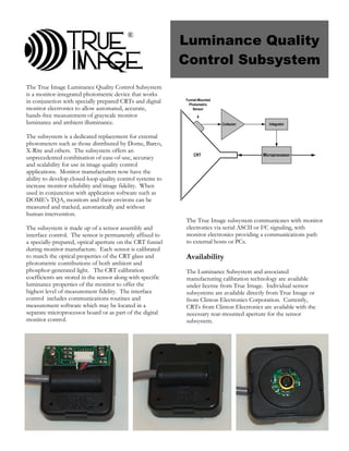 Luminance Quality
                                          ®


                                                            Control Subsystem
The True Image Luminance Quality Control Subsystem
is a monitor-integrated photometric device that works
in conjunction with specially prepared CRTs and digital     Funnel-Mounted
                                                              Photometric
monitor electronics to allow automated, accurate,               Sensor
hands-free measurement of grayscale monitor
luminance and ambient illuminance.                                           Collector       Integrator


The subsystem is a dedicated replacement for external
photometers such as those distributed by Dome, Barco,
X-Rite and others. The subsystem offers an
                                                                CRT                       Microprocessor
unprecedented combination of ease-of-use, accuracy
and scalability for use in image quality control
applications. Monitor manufacturers now have the
ability to develop closed-loop quality control systems to
increase monitor reliability and image fidelity. When
used in conjunction with application software such as
DOME’s TQA, monitors and their environs can be
measured and tracked, automatically and without
human intervention.
                                                            The True Image subsystem communicates with monitor
The subsystem is made up of a sensor assembly and           electronics via serial ASCII or I2C signaling, with
interface control. The sensor is permanently affixed to     monitor electronics providing a communications path
a specially-prepared, optical aperture on the CRT funnel    to external hosts or PCs.
during monitor manufacture. Each sensor is calibrated
to match the optical properties of the CRT glass and        Availability
photometric contributions of both ambient and
phosphor-generated light. The CRT calibration               The Luminance Subsystem and associated
coefficients are stored in the sensor along with specific   manufacturing calibration technology are available
luminance properties of the monitor to offer the            under license from True Image. Individual sensor
highest level of measurement fidelity. The interface        subsystems are available directly from True Image or
control includes communications routines and                from Clinton Electronics Corporation. Currently,
measurement software which may be located in a              CRTs from Clinton Electronics are available with the
separate microprocessor board or as part of the digital     necessary rear-mounted aperture for the sensor
monitor control.                                            subsystem.
 
