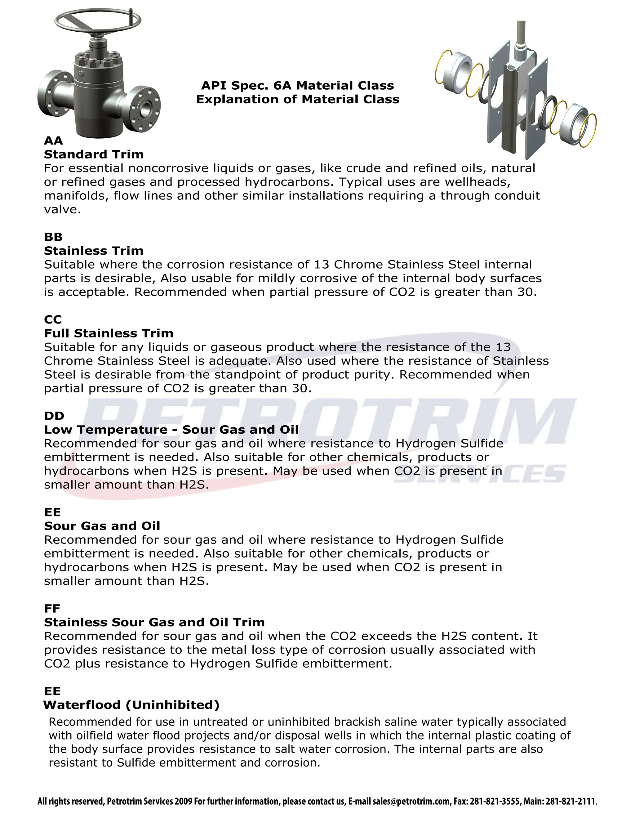 API Spec. 6A Material Class
                                           Explanation of Material Class


 AA
 Standard Trim
 For essential noncorrosive liquids or gases, like crude and refined oils, natural
 or refined gases and processed hydrocarbons. Typical uses are wellheads,
 manifolds, flow lines and other similar installations requiring a through conduit
 valve.

 BB
 Stainless Trim
 Suitable where the corrosion resistance of 13 Chrome Stainless Steel internal
 parts is desirable, Also usable for mildly corrosive of the internal body surfaces
 is acceptable. Recommended when partial pressure of CO2 is greater than 30.

 CC
 Full Stainless Trim
 Suitable for any liquids or gaseous product where the resistance of the 13
 Chrome Stainless Steel is adequate. Also used where the resistance of Stainless
 Steel is desirable from the standpoint of product purity. Recommended when
 partial pressure of CO2 is greater than 30.

 DD
 Low Temperature - Sour Gas and Oil
 Recommended for sour gas and oil where resistance to Hydrogen Sulfide
 embitterment is needed. Also suitable for other chemicals, products or
 hydrocarbons when H2S is present. May be used when CO2 is present in
 smaller amount than H2S.

 EE
 Sour Gas and Oil
 Recommended for sour gas and oil where resistance to Hydrogen Sulfide
 embitterment is needed. Also suitable for other chemicals, products or
 hydrocarbons when H2S is present. May be used when CO2 is present in
 smaller amount than H2S.

 FF
 Stainless Sour Gas and Oil Trim
 Recommended for sour gas and oil when the CO2 exceeds the H2S content. It
 provides resistance to the metal loss type of corrosion usually associated with
 CO2 plus resistance to Hydrogen Sulfide embitterment.

 EE
 Waterflood (Uninhibited)
  Recommended for use in untreated or uninhibited brackish saline water typically associated
  with oilfield water flood projects and/or disposal wells in which the internal plastic coating of
  the body surface provides resistance to salt water corrosion. The internal parts are also
  resistant to Sulfide embitterment and corrosion.


All rights reserved, Petrotrim Services 2009 For further information, please contact us, E-mail sales@petrotrim.com, Fax: 281-821-3555, Main: 281-821-2111.
 