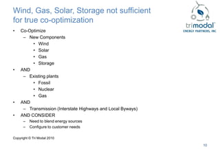 Wind, Gas, Solar, Storage not sufficient
for true co-optimization
•   Co-Optimize
     – New Components
         • Wind
         • Solar
         • Gas
         • Storage
•   AND
     – Existing plants
         • Fossil
         • Nuclear
         • Gas
•   AND
     – Transmission (Interstate Highways and Local Byways)
•   AND CONSIDER
      –   Need to blend energy sources
      –   Configure to customer needs

Copyright © Tri Modal 2010

                                                             10
 