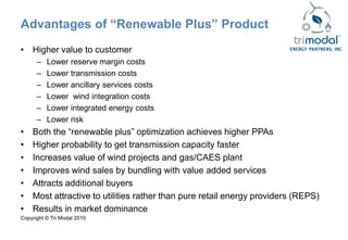 Advantages of “Renewable Plus” Product
• Higher value to customer
      –   Lower reserve margin costs
      –   Lower transmission costs
      –   Lower ancillary services costs
      –   Lower wind integration costs
      –   Lower integrated energy costs
      –   Lower risk
•   Both the “renewable plus” optimization achieves higher PPAs
•   Higher probability to get transmission capacity faster
•   Increases value of wind projects and gas/CAES plant
•   Improves wind sales by bundling with value added services
•   Attracts additional buyers
•   Most attractive to utilities rather than pure retail energy providers (REPS)
•   Results in market dominance
Copyright © Tri Modal 2010
 