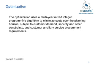 Optimization


    The optimization uses a multi-year mixed integer
    programming algorithm to minimize costs over the planning
    horizon, subject to customer demand, security and other
    constraints, and customer ancillary service procurement
    requirements.




Copyright © Tri Modal 2010

                                                                14
 