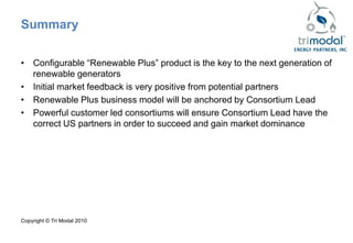 Summary

• Configurable “Renewable Plus” product is the key to the next generation of
  renewable generators
• Initial market feedback is very positive from potential partners
• Renewable Plus business model will be anchored by Consortium Lead
• Powerful customer led consortiums will ensure Consortium Lead have the
  correct US partners in order to succeed and gain market dominance




Copyright © Tri Modal 2010
 