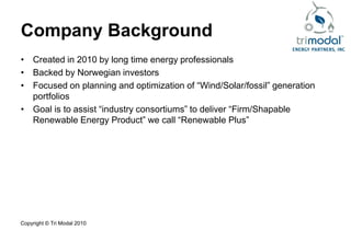Company Background
• Created in 2010 by long time energy professionals
• Backed by Norwegian investors
• Focused on planning and optimization of “Wind/Solar/fossil” generation
  portfolios
• Goal is to assist “industry consortiums” to deliver “Firm/Shapable
  Renewable Energy Product” we call “Renewable Plus”




Copyright © Tri Modal 2010
 