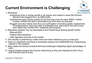 Current Environment is Challenging
1. Recession:
      A significant drop in energy growth in all regions and indeed in areas like Phoenix
           demand has dropped vis a vis 2006 levels.
      Impacted the wind industry growth for the first time since the early 2000's. Indeed
           number of MWs this year is estimated to be 40% down on last year.
      Sluggish recovery means more focus on optimization of existing assets, replacement
           of existing plants, reducing costs of renewable and planning for the mid to long
           term rather than shorter term traditional wind projects
2. Regulatory situation has not developed at the Federal level slowing growth further
      National RPS
      Federal GHG standards
      Little regulatory stimulus to the market.
3. The industry is stretched by credit crises and other initiatives such as smart grid.
4. There is a significant overhang of renewable projects from 2008/2009 that is depressing
    interest in new projects
5. Many states are facing increased technical challenges integrating higher percentages of
    wind.
6. Large European players like Acciona retrenching as they are impacted by fall in Euro
    and financial crisis at home

Copyright © Tri Modal 2010
 