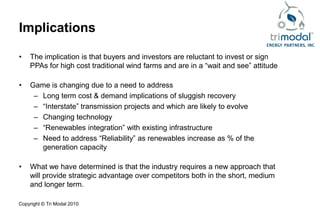 Implications

•   The implication is that buyers and investors are reluctant to invest or sign
    PPAs for high cost traditional wind farms and are in a “wait and see” attitude

•   Game is changing due to a need to address
     – Long term cost & demand implications of sluggish recovery
     – “Interstate” transmission projects and which are likely to evolve
     – Changing technology
     – “Renewables integration” with existing infrastructure
     – Need to address “Reliability” as renewables increase as % of the
       generation capacity

•   What we have determined is that the industry requires a new approach that
    will provide strategic advantage over competitors both in the short, medium
    and longer term.

Copyright © Tri Modal 2010
 