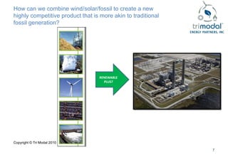 How can we combine wind/solar/fossil to create a new
highly competitive product that is more akin to traditional
fossil generation?




                                  RENEWABLE
                                    PLUS?




Copyright © Tri Modal 2010

                                                              7
 