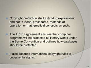  Copyright protection shall extend to expressions
and not to ideas, procedures, methods of
operation or mathematical concepts as such.
 The TRIPS agreement ensures that computer
programs will be protected as literary works under
the Berne Convention and outlines how databases
should be protected.
 It also expands international copyright rules to
cover rental rights.
12
 