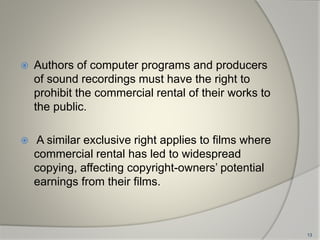  Authors of computer programs and producers
of sound recordings must have the right to
prohibit the commercial rental of their works to
the public.
 A similar exclusive right applies to films where
commercial rental has led to widespread
copying, affecting copyright-owners’ potential
earnings from their films.
13
 