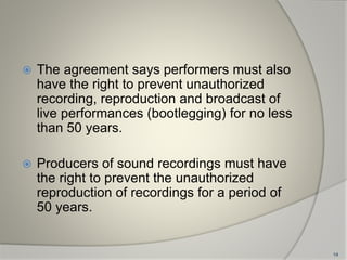  The agreement says performers must also
have the right to prevent unauthorized
recording, reproduction and broadcast of
live performances (bootlegging) for no less
than 50 years.
 Producers of sound recordings must have
the right to prevent the unauthorized
reproduction of recordings for a period of
50 years.
14
 