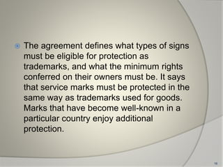  The agreement defines what types of signs
must be eligible for protection as
trademarks, and what the minimum rights
conferred on their owners must be. It says
that service marks must be protected in the
same way as trademarks used for goods.
Marks that have become well-known in a
particular country enjoy additional
protection.
16
 