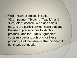  Well-known examples include
“Champagne”, “Scotch”, “Tequila”, and
“Roquefort” cheese. Wine and spirits
makers are particularly concerned about
the use of place-names to identify
products, and the TRIPS Agreement
contains special provisions for these
products. But the issue is also important for
other types of goods.
19
 