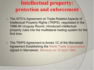 Intellectual property:
protection and enforcement
 The WTO’s Agreement on Trade-Related Aspects of
Intellectual Property Rights (TRIPS), negotiated in the
1986-94 Uruguay Round, introduced intellectual
property rules into the multilateral trading system for the
first time.
 The TRIPS Agreement is Annex 1C of the Marrakesh
Agreement Establishing the World Trade Organization
signed in Marrakesh, Morocco on 15 April 1994.
2
 