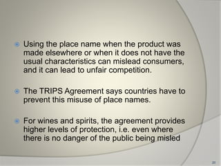  Using the place name when the product was
made elsewhere or when it does not have the
usual characteristics can mislead consumers,
and it can lead to unfair competition.
 The TRIPS Agreement says countries have to
prevent this misuse of place names.
 For wines and spirits, the agreement provides
higher levels of protection, i.e. even where
there is no danger of the public being misled
20
 