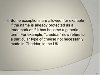  Some exceptions are allowed, for example
if the name is already protected as a
trademark or if it has become a generic
term. For example, “cheddar” now refers to
a particular type of cheese not necessarily
made in Cheddar, in the UK.
21
 