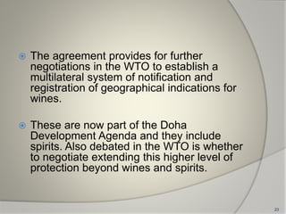  The agreement provides for further
negotiations in the WTO to establish a
multilateral system of notification and
registration of geographical indications for
wines.
 These are now part of the Doha
Development Agenda and they include
spirits. Also debated in the WTO is whether
to negotiate extending this higher level of
protection beyond wines and spirits.
23
 