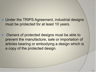  Under the TRIPS Agreement, industrial designs
must be protected for at least 10 years.
 Owners of protected designs must be able to
prevent the manufacture, sale or importation of
articles bearing or embodying a design which is
a copy of the protected design.
25
 