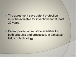  The agreement says patent protection
must be available for inventions for at least
20 years.
 Patent protection must be available for
both products and processes, in almost all
fields of technology.
27
 