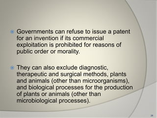  Governments can refuse to issue a patent
for an invention if its commercial
exploitation is prohibited for reasons of
public order or morality.
 They can also exclude diagnostic,
therapeutic and surgical methods, plants
and animals (other than microorganisms),
and biological processes for the production
of plants or animals (other than
microbiological processes).
28
 