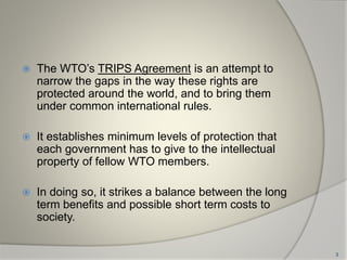  The WTO’s TRIPS Agreement is an attempt to
narrow the gaps in the way these rights are
protected around the world, and to bring them
under common international rules.
 It establishes minimum levels of protection that
each government has to give to the intellectual
property of fellow WTO members.
 In doing so, it strikes a balance between the long
term benefits and possible short term costs to
society.
3
 