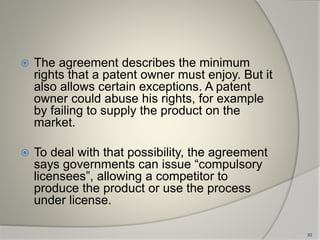  The agreement describes the minimum
rights that a patent owner must enjoy. But it
also allows certain exceptions. A patent
owner could abuse his rights, for example
by failing to supply the product on the
market.
 To deal with that possibility, the agreement
says governments can issue “compulsory
licensees”, allowing a competitor to
produce the product or use the process
under license.
30
 