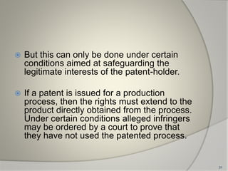  But this can only be done under certain
conditions aimed at safeguarding the
legitimate interests of the patent-holder.
 If a patent is issued for a production
process, then the rights must extend to the
product directly obtained from the process.
Under certain conditions alleged infringers
may be ordered by a court to prove that
they have not used the patented process.
31
 