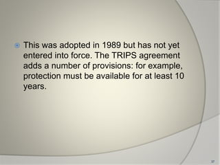  This was adopted in 1989 but has not yet
entered into force. The TRIPS agreement
adds a number of provisions: for example,
protection must be available for at least 10
years.
37
 