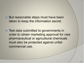 But reasonable steps must have been
taken to keep the information secret.
 Test data submitted to governments in
order to obtain marketing approval for new
pharmaceutical or agricultural chemicals
must also be protected against unfair
commercial use.
40
 