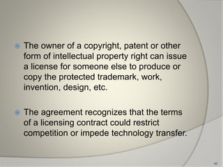  The owner of a copyright, patent or other
form of intellectual property right can issue
a license for someone else to produce or
copy the protected trademark, work,
invention, design, etc.
 The agreement recognizes that the terms
of a licensing contract could restrict
competition or impede technology transfer.
42
 