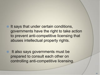  It says that under certain conditions,
governments have the right to take action
to prevent anti-competitive licensing that
abuses intellectual property rights.
 It also says governments must be
prepared to consult each other on
controlling anti-competitive licensing.
43
 