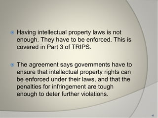  Having intellectual property laws is not
enough. They have to be enforced. This is
covered in Part 3 of TRIPS.
 The agreement says governments have to
ensure that intellectual property rights can
be enforced under their laws, and that the
penalties for infringement are tough
enough to deter further violations.
45
 