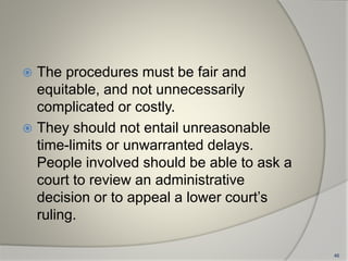  The procedures must be fair and
equitable, and not unnecessarily
complicated or costly.
 They should not entail unreasonable
time-limits or unwarranted delays.
People involved should be able to ask a
court to review an administrative
decision or to appeal a lower court’s
ruling.
46
 