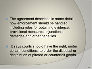  The agreement describes in some detail
how enforcement should be handled,
including rules for obtaining evidence,
provisional measures, injunctions,
damages and other penalties.
 It says courts should have the right, under
certain conditions, to order the disposal or
destruction of pirated or counterfeit goods.
47
 