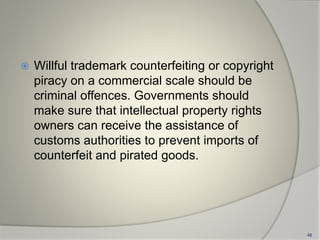  Willful trademark counterfeiting or copyright
piracy on a commercial scale should be
criminal offences. Governments should
make sure that intellectual property rights
owners can receive the assistance of
customs authorities to prevent imports of
counterfeit and pirated goods.
48
 