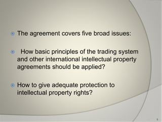  The agreement covers five broad issues:
 How basic principles of the trading system
and other international intellectual property
agreements should be applied?
 How to give adequate protection to
intellectual property rights?
5
 