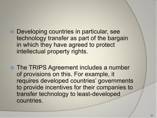  Developing countries in particular, see
technology transfer as part of the bargain
in which they have agreed to protect
intellectual property rights.
 The TRIPS Agreement includes a number
of provisions on this. For example, it
requires developed countries’ governments
to provide incentives for their companies to
transfer technology to least-developed
countries.
50
 