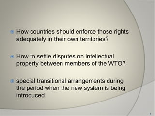  How countries should enforce those rights
adequately in their own territories?
 How to settle disputes on intellectual
property between members of the WTO?
 special transitional arrangements during
the period when the new system is being
introduced
6
 