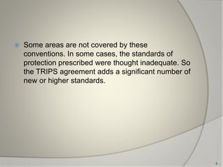 Some areas are not covered by these
conventions. In some cases, the standards of
protection prescribed were thought inadequate. So
the TRIPS agreement adds a significant number of
new or higher standards.
8
 