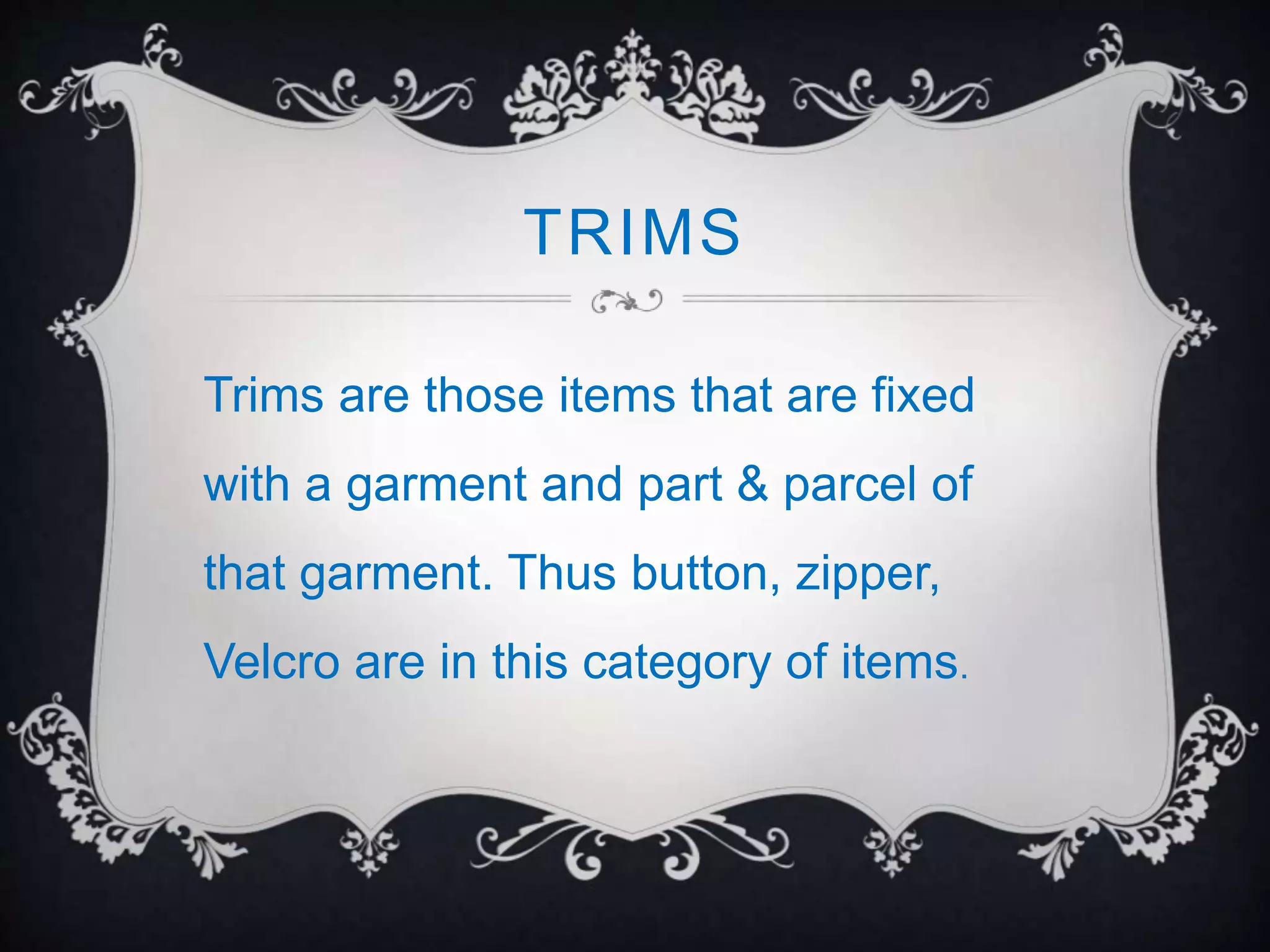 TRIMS
Trims are those items that are fixed
with a garment and part & parcel of
that garment. Thus button, zipper,
Velcro are in this category of items.
 
