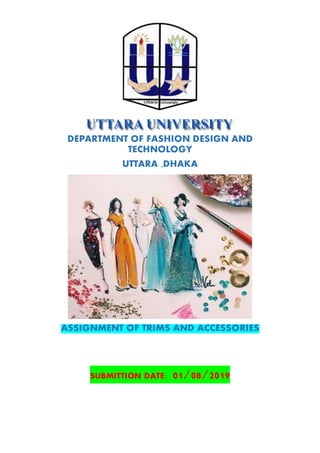 DEPARTMENT OF FASHION DESIGN AND
TECHNOLOGY
UTTARA ,DHAKA
ASSIGNMENT OF TRIMS AND ACCESSORIES
SUBMITTION DATE: 01/08/2019
 