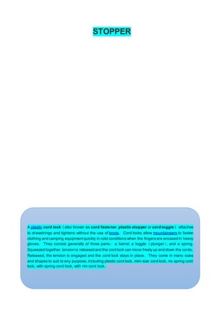 STOPPER
A plastic cord lock (also known as cord fastener, plastic stopper or cord toggle) attaches
to drawstrings and tightens without the use of knots. Cord locks allow mountaineers to fasten
clothing and camping equipment quickly in cold conditionswhen the fingersare encased in heavy
gloves. They consist generally of three parts: a barrel, a toggle (plunger), and a spring.
Squeezed together, tension is released and the cord lock can move freelyup and down the cords.
Released, the tension is engaged and the cord lock stays in place. They come in many sizes
and shapes to suit to any purpose, including plastic cord lock, mini size cord lock, no spring cord
lock, with spring cord lock, with rim cord lock.
 