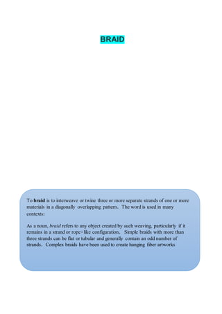 BRAID
To braid is to interweave or twine three or more separate strands of one or more
materials in a diagonally overlapping pattern. The word is used in many
contexts:
As a noun, braid refers to any object created by such weaving, particularly if it
remains in a strand or rope-like configuration. Simple braids with more than
three strands can be flat or tubular and generally contain an odd number of
strands. Complex braids have been used to create hanging fiber artworks
 