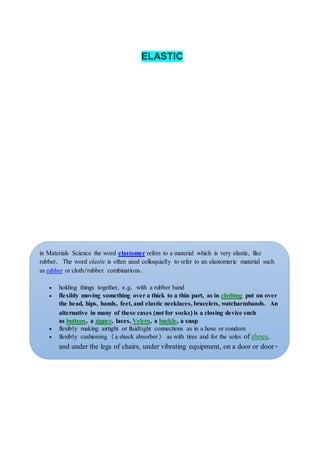 ELASTIC
in Materials Science the word elastomer refers to a material which is very elastic, like
rubber. The word elastic is often used colloquially to refer to an elastomeric material such
as rubber or cloth/rubber combinations.
 holding things together, e.g. with a rubber band
 flexibly moving something over a thick to a thin part, as in clothing put on over
the head, hips, hands, feet, and elastic necklaces, bracelets, watcharmbands. An
alternative in many of these cases (not for socks) is a closing device such
as buttons, a zipper, laces, Velcro, a buckle, a snap
 flexibly making airtight or fluidtight connections as in a hose or condom
 flexibly cushioning (a shock absorber) as with tires and for the soles of shoes,
and under the legs of chairs, under vibrating equipment, on a door or door-
post, on bumper cars, etc.
 