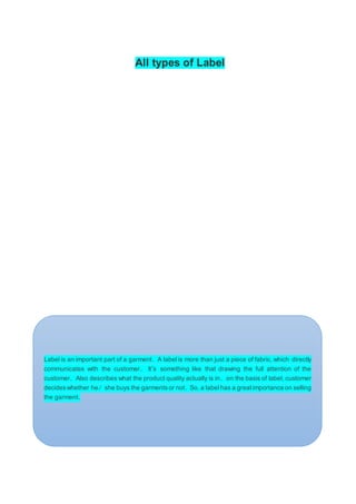All types of Label
Label is an important part of a garment. A label is more than just a piece of fabric, which directly
communicates with the customer. It’s something like that drawing the full attention of the
customer. Also describes what the product quality actually is in. on the basis of label, customer
decideswhether he/ she buys the garmentsor not. So, a label has a greatimportance on selling
the garment.
 