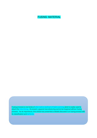 FUSING MATERIAL
Fusing process is one kinds of alternative method of fabric joining which is vastly used to
attach the interlining. At present, apparel manufacturing cannot be imagined without fusing
process. As its importance, this article has presented a details discussion on fusing process with
its classification and defects.
 
