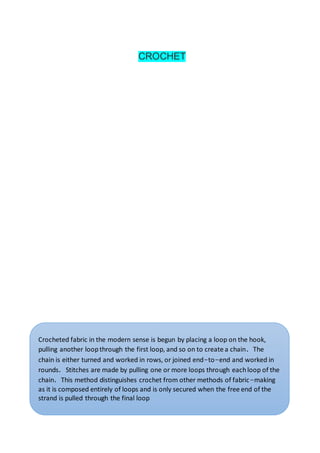 CROCHET
Crocheted fabric in the modern sense is begun by placing a loop on the hook,
pulling another loopthrough the first loop, and so on to create a chain. The
chain is either turned and worked in rows, or joined end-to-end and worked in
rounds. Stitches are made by pulling one or more loops through eachloop of the
chain. This method distinguishes crochet from other methods of fabric-making
as it is composed entirely of loops and is only secured when the free end of the
strand is pulled through the final loop
 