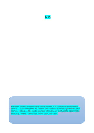 Rib
In knitting, ribbing is a pattern in which vertical stripes of stockinette stitch alternate with
vertical ... Such ribbing looks the same on both sides and is useful for garments such as
scarves. Ribbing ... Ribs can be decorated with nearly any motif used for a plain knitted
fabric, e.g., bobbles, cables, lace, various colors, and so on.
 