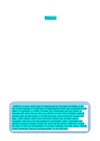 Ribbon
A Ribbon is a long, narrow strip of material used for decoration of clothing or the
hair or gift wrapping; An inked strip of material against which type is pressed to print
letters in a typewriter or printer; A toolbar that incorporates tabs and menus; to
decorate with ribbon.We can also say a Ribbon is a thin band of flexible material,
typically cloth but also plastic or sometimes metal, used primarily for binding and
tying. Cloth ribbons, which most commonly includes silk, are often used in
connection with dress, but also applied for innumerable useful, ornamental and
symbolic purposes; cultures around the world use this device in their hair, around
the body, or even as ornamentation on animals, buildings, and other areas. Ribbon
is also sometimes used as a package sealer, on par with twine
 